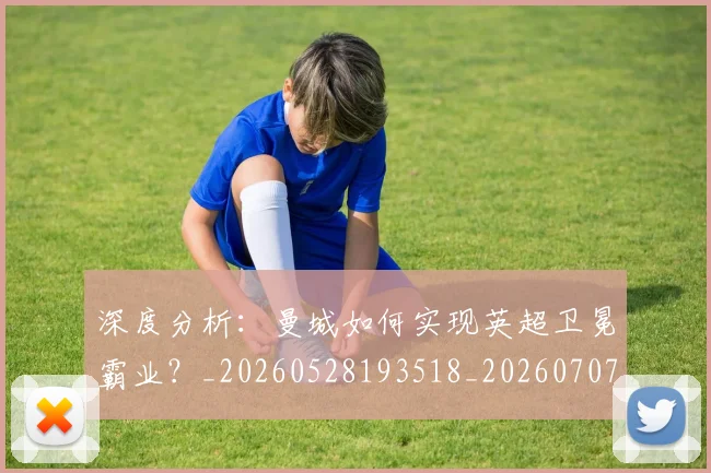 深度分析:曼城如何实现英超卫冕霸业?_20260528193518_20260707154424