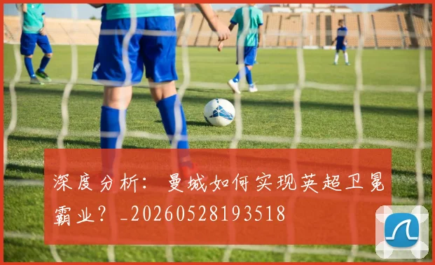深度分析:曼城如何实现英超卫冕霸业?_20260528193518